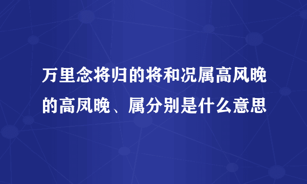 万里念将归的将和况属高风晚的高凤晚、属分别是什么意思