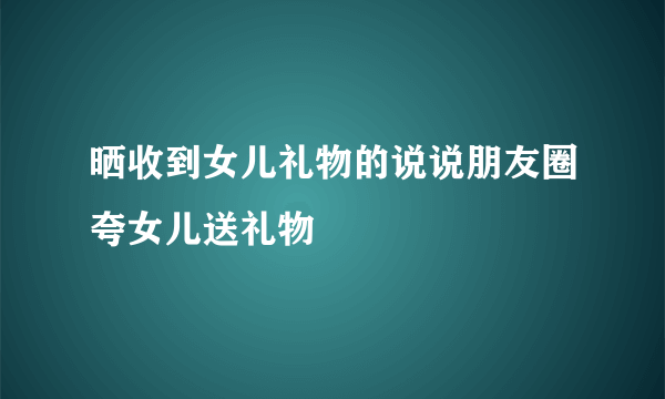 晒收到女儿礼物的说说朋友圈夸女儿送礼物