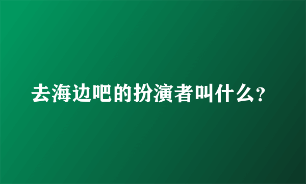 去海边吧的扮演者叫什么？