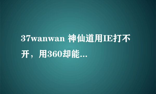 37wanwan 神仙道用IE打不开，用360却能打开，我连系统都重装了都没解决，不知道为什么？！跪求高手