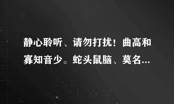 静心聆听、请勿打扰！曲高和寡知音少。蛇头鼠脑、莫名其妙。也扮疾迷狂扭腰。打一个生肖