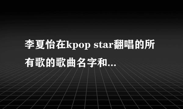 李夏怡在kpop star翻唱的所有歌的歌曲名字和原唱是谁