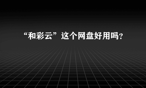 “和彩云”这个网盘好用吗？