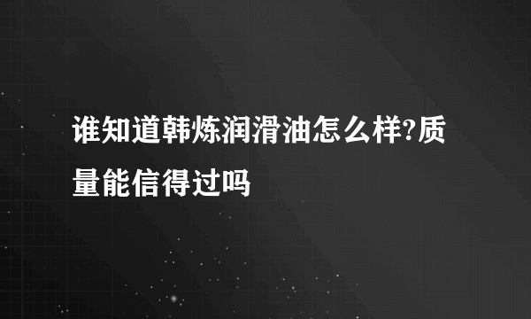 谁知道韩炼润滑油怎么样?质量能信得过吗