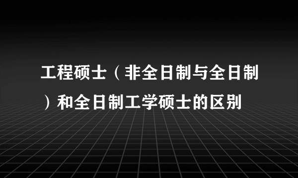 工程硕士（非全日制与全日制）和全日制工学硕士的区别