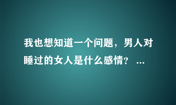 我也想知道一个问题，男人对睡过的女人是什么感情？ 有感情吗？