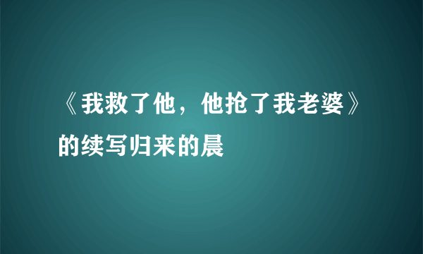 《我救了他，他抢了我老婆》的续写归来的晨