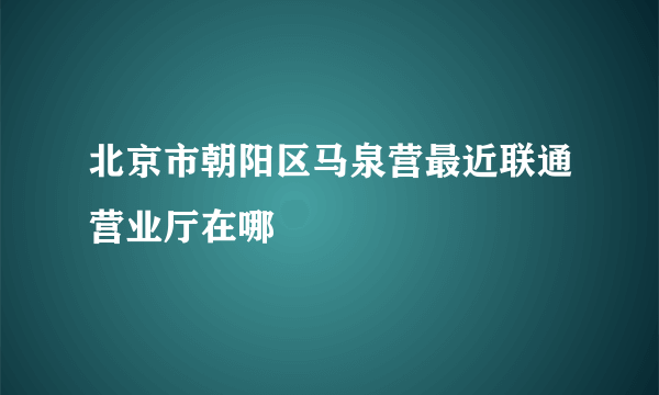 北京市朝阳区马泉营最近联通营业厅在哪