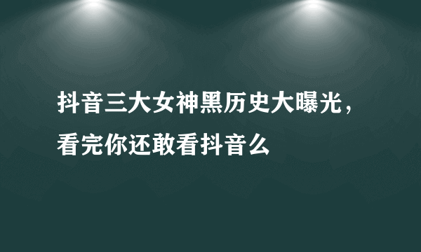 抖音三大女神黑历史大曝光，看完你还敢看抖音么