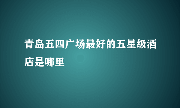 青岛五四广场最好的五星级酒店是哪里