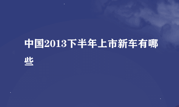 中国2013下半年上市新车有哪些