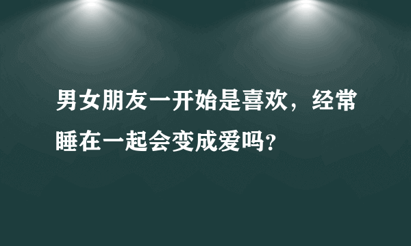 男女朋友一开始是喜欢，经常睡在一起会变成爱吗？