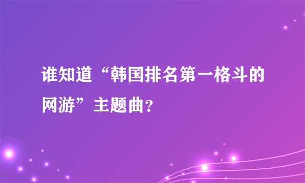 谁知道“韩国排名第一格斗的网游”主题曲？