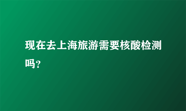 现在去上海旅游需要核酸检测吗？