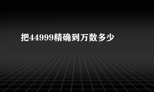 把44999精确到万数多少