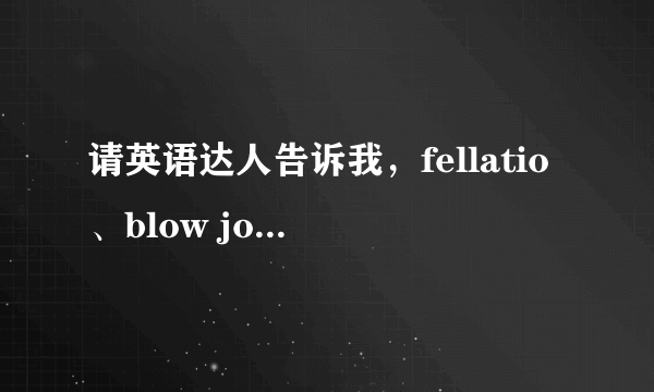 请英语达人告诉我，fellatio、blow job、oral sex这三者区别是什么？？