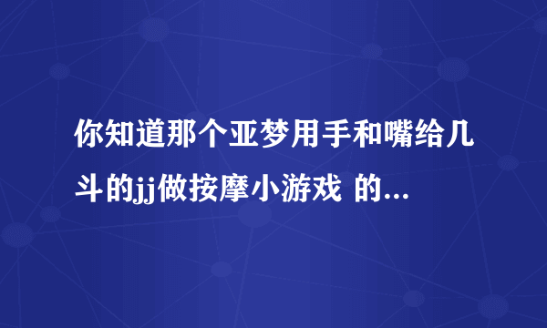 你知道那个亚梦用手和嘴给几斗的jj做按摩小游戏 的网址吗？