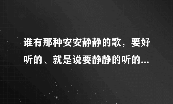 谁有那种安安静静的歌，要好听的、就是说要静静的听的歌才好听。呵呵，要好听的歌多的就给分。