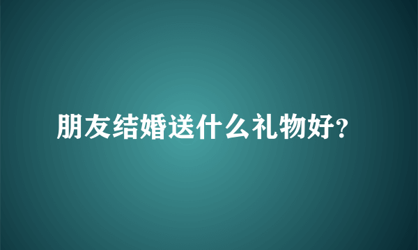 朋友结婚送什么礼物好？