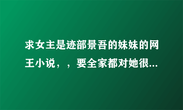 求女主是迹部景吾的妹妹的网王小说，，要全家都对她很好的，，女主也很乖，，男主谁都行，，