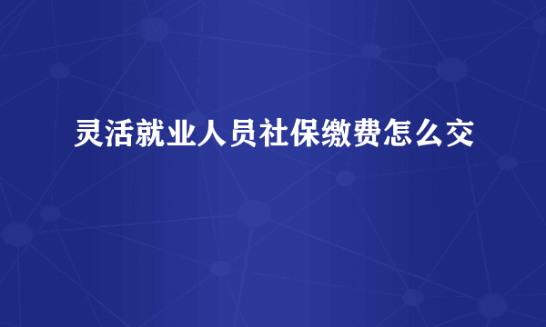 灵活就业人员社保缴费怎么交