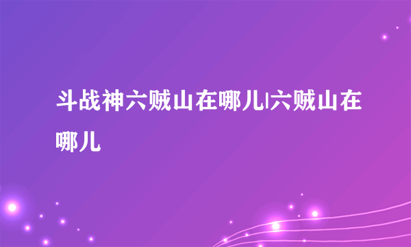 斗战神六贼山在哪儿|六贼山在哪儿