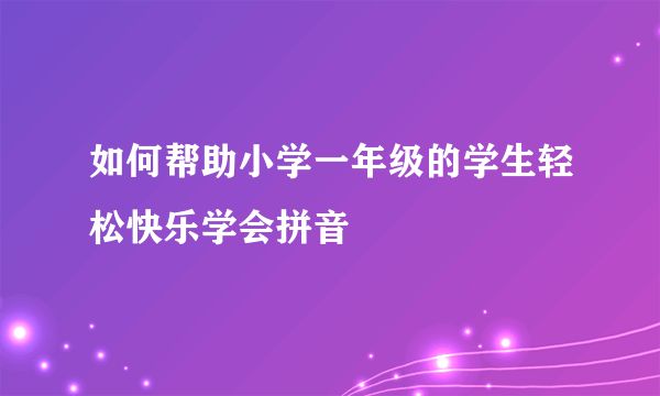 如何帮助小学一年级的学生轻松快乐学会拼音