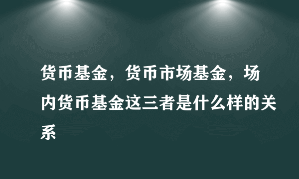 货币基金，货币市场基金，场内货币基金这三者是什么样的关系