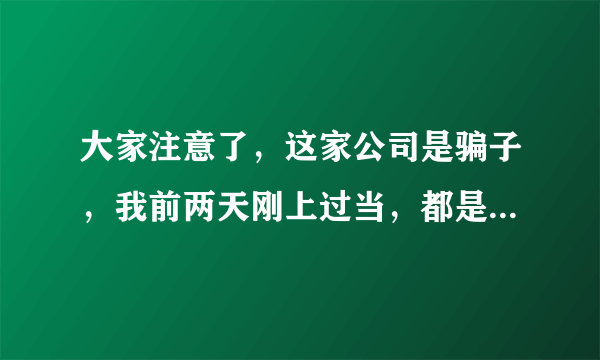 大家注意了，这家公司是骗子，我前两天刚上过当，都是诈骗像这种犯罪分子怎么正大光明的谁上当谁倒没