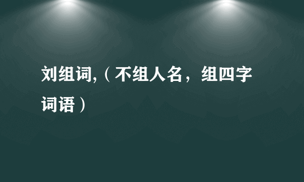 刘组词,（不组人名，组四字词语）