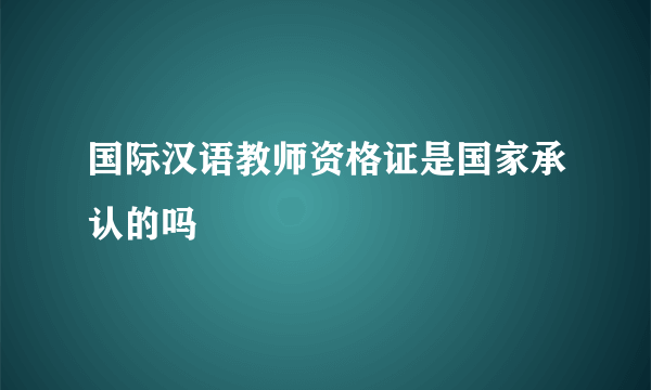 国际汉语教师资格证是国家承认的吗