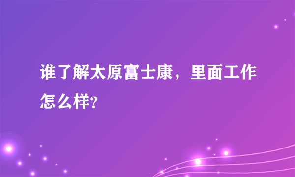 谁了解太原富士康，里面工作怎么样？