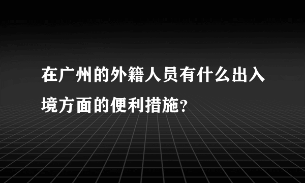 在广州的外籍人员有什么出入境方面的便利措施？