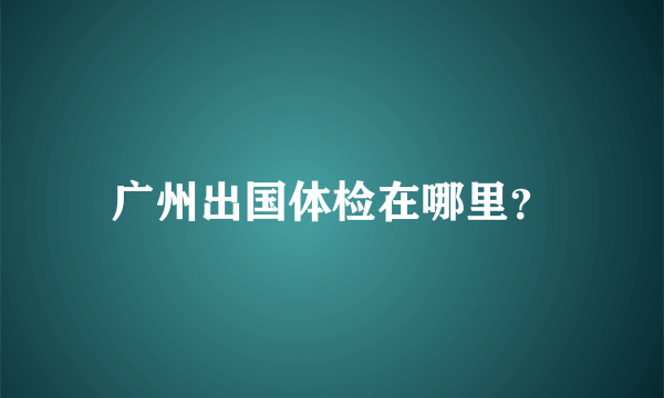 广州出国体检在哪里？