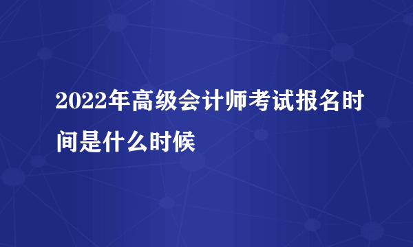 2022年高级会计师考试报名时间是什么时候