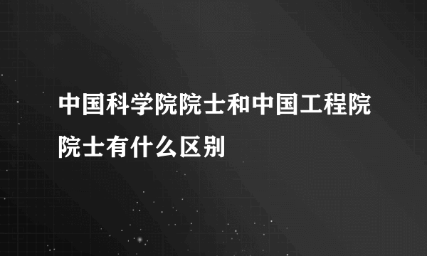 中国科学院院士和中国工程院院士有什么区别