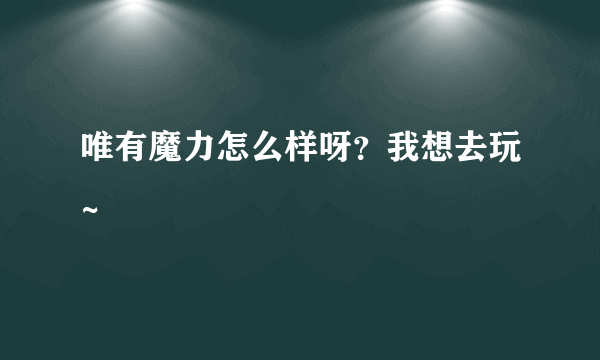 唯有魔力怎么样呀？我想去玩~