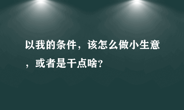 以我的条件，该怎么做小生意，或者是干点啥？