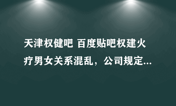 天津权健吧 百度贴吧权建火疗男女关系混乱，公司规定不能有男女关系和放屁一样，只要能发展下线给公司和