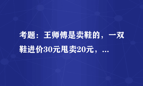 考题：王师傅是卖鞋的，一双鞋进价30元甩卖20元，顾客来买鞋给了张50，王师傅没零钱，于是找邻居换了50元