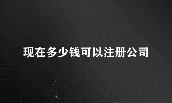 现在多少钱可以注册公司