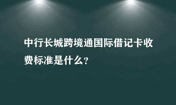 中行长城跨境通国际借记卡收费标准是什么？