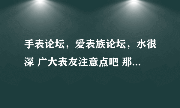 手表论坛，爱表族论坛，水很深 广大表友注意点吧 那上面论坛坛主都是卖假货的