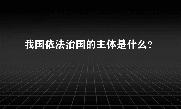 我国依法治国的主体是什么？