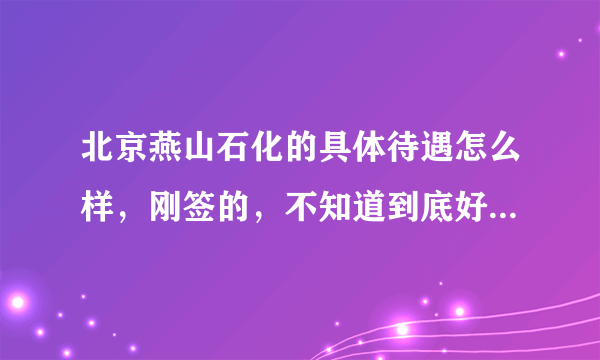 北京燕山石化的具体待遇怎么样，刚签的，不知道到底好不好，请知道详细情况的人给予介绍。