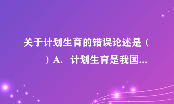 关于计划生育的错误论述是（　　）A．计划生育是我国的一项基本国策B．计划生育是为了控制人口数量和提高