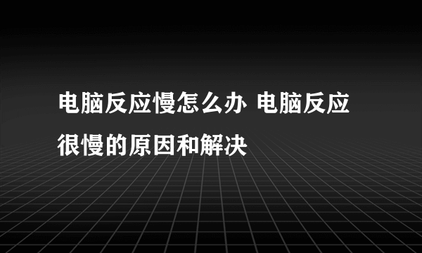 电脑反应慢怎么办 电脑反应很慢的原因和解决