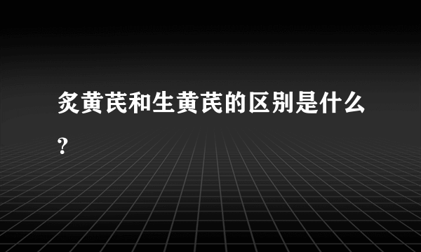 炙黄芪和生黄芪的区别是什么？