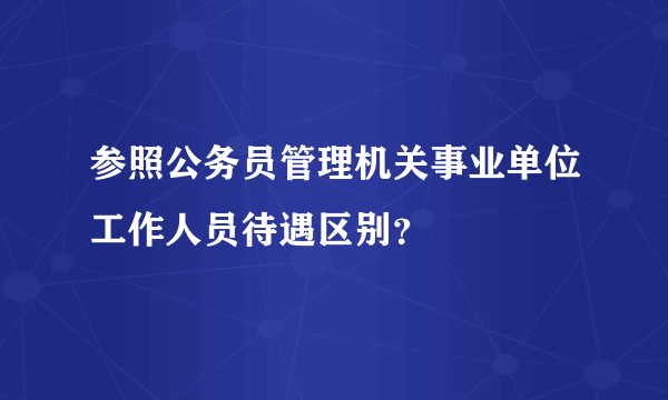 参照公务员管理机关事业单位工作人员待遇区别？