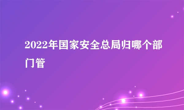 2022年国家安全总局归哪个部门管